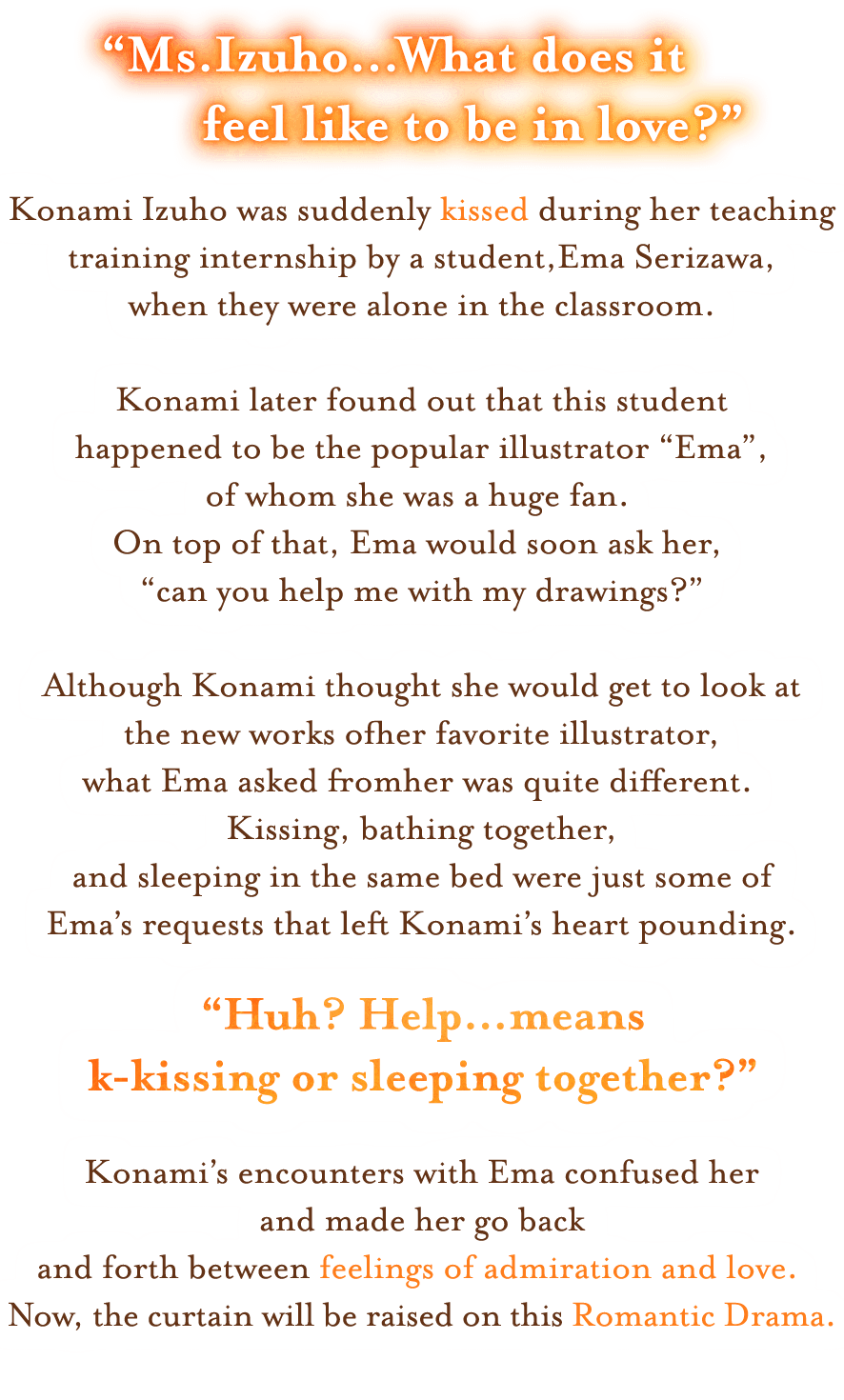 “Ms.Izuho…What does it feel like to be in love?” 
Konami Izuho was suddenly kissed during her teaching training internship by a student, Ema Serizawa, 
when they were alone in the classroom.

Konami later found out that this student happened to be the popular illustrator “Ema”, of whom she was a huge fan. 
On top of that, Ema would soon ask her, “can you help me with my drawings?”

Although Konami thought she would get to look at the new works of her favorite illustrator, 
what Ema asked from her was quite different. Kissing, bathing together, 
and sleeping in the same bed were just some of Ema’s requests that left Konami’s heart pounding.

“Huh? Help…means k-kissing or sleeping together?”

Konami’s encounters with Ema confused her and made her go back and forth between feelings of admiration and love. Now, 
the curtain will be raised on this Romantic Drama.