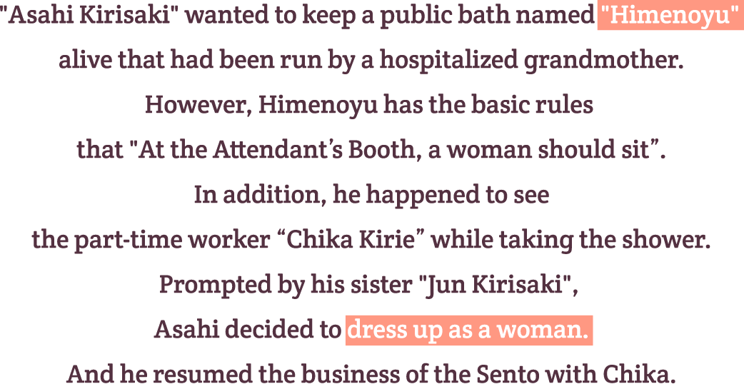 『Asahi Kirisaki』 wanted to keep a public bath named 『Himenoyu』 alivethat had been run by a hospitalized grandmother.
However, Himenoyu has the basic rules that 『At the Attendant’s Booth, a woman should sit』.
In addition, he happened to see the part-time worker “Chika Kirie” while taking the shower.
Prompted by his sister 『Jun Kirisaki』, Asahi decided to dress up as a woman.
And he resumed the business of the Sento with Chika.
